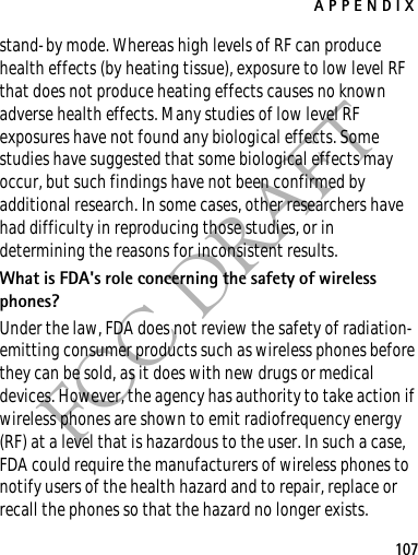 APPENDIX107FCC DRAFTstand-by mode. Whereas high levels of RF can produce health effects (by heating tissue), exposure to low level RF that does not produce heating effects causes no known adverse health effects. Many studies of low level RF exposures have not found any biological effects. Some studies have suggested that some biological effects may occur, but such findings have not been confirmed by additional research. In some cases, other researchers have had difficulty in reproducing those studies, or in determining the reasons for inconsistent results.What is FDA&apos;s role concerning the safety of wireless phones?Under the law, FDA does not review the safety of radiation-emitting consumer products such as wireless phones before they can be sold, as it does with new drugs or medical devices. However, the agency has authority to take action if wireless phones are shown to emit radiofrequency energy (RF) at a level that is hazardous to the user. In such a case, FDA could require the manufacturers of wireless phones to notify users of the health hazard and to repair, replace or recall the phones so that the hazard no longer exists.