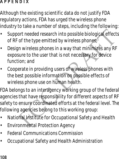 APPENDIX108FCC DRAFTAlthough the existing scientific data do not justify FDA regulatory actions, FDA has urged the wireless phone industry to take a number of steps, including the following:• Support needed research into possible biological effects of RF of the type emitted by wireless phones; • Design wireless phones in a way that minimizes any RF exposure to the user that is not necessary for device function; and • Cooperate in providing users of wireless phones with the best possible information on possible effects of wireless phone use on human health.FDA belongs to an interagency working group of the federal agencies that have responsibility for different aspects of RF safety to ensure coordinated efforts at the federal level. The following agencies belong to this working group:• National Institute for Occupational Safety and Health• Environmental Protection Agency• Federal Communications Commission• Occupational Safety and Health Administration
