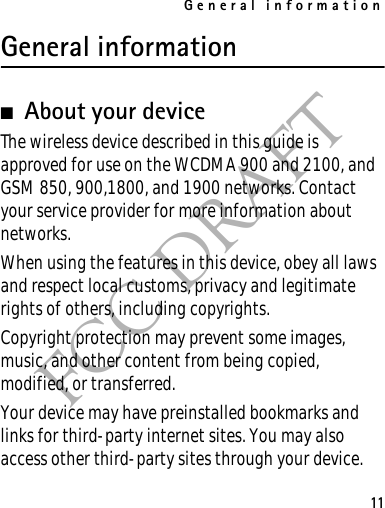 General information11FCC DRAFTGeneral information■About your deviceThe wireless device described in this guide is approved for use on the WCDMA 900 and 2100, and GSM 850, 900,1800, and 1900 networks. Contact your service provider for more information about networks.When using the features in this device, obey all laws and respect local customs, privacy and legitimate rights of others, including copyrights. Copyright protection may prevent some images, music, and other content from being copied, modified, or transferred. Your device may have preinstalled bookmarks and links for third-party internet sites. You may also access other third-party sites through your device. 