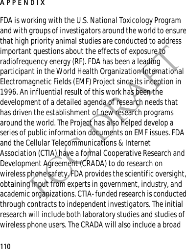 APPENDIX110FCC DRAFTFDA is working with the U.S. National Toxicology Program and with groups of investigators around the world to ensure that high priority animal studies are conducted to address important questions about the effects of exposure to radiofrequency energy (RF). FDA has been a leading participant in the World Health Organization International Electromagnetic Fields (EMF) Project since its inception in 1996. An influential result of this work has been the development of a detailed agenda of research needs that has driven the establishment of new research programs around the world. The Project has also helped develop a series of public information documents on EMF issues. FDA and the Cellular Telecommunications &amp; Internet Association (CTIA) have a formal Cooperative Research and Development Agreement (CRADA) to do research on wireless phone safety. FDA provides the scientific oversight, obtaining input from experts in government, industry, and academic organizations. CTIA-funded research is conducted through contracts to independent investigators. The initial research will include both laboratory studies and studies of wireless phone users. The CRADA will also include a broad 