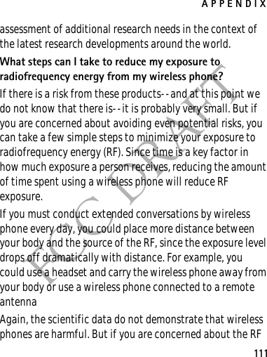 APPENDIX111FCC DRAFTassessment of additional research needs in the context of the latest research developments around the world.What steps can I take to reduce my exposure to radiofrequency energy from my wireless phone?If there is a risk from these products--and at this point we do not know that there is--it is probably very small. But if you are concerned about avoiding even potential risks, you can take a few simple steps to minimize your exposure to radiofrequency energy (RF). Since time is a key factor in how much exposure a person receives, reducing the amount of time spent using a wireless phone will reduce RF exposure.If you must conduct extended conversations by wireless phone every day, you could place more distance between your body and the source of the RF, since the exposure level drops off dramatically with distance. For example, you could use a headset and carry the wireless phone away from your body or use a wireless phone connected to a remote antenna Again, the scientific data do not demonstrate that wireless phones are harmful. But if you are concerned about the RF 