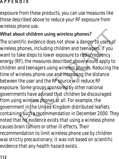 APPENDIX112FCC DRAFTexposure from these products, you can use measures like those described above to reduce your RF exposure from wireless phone use.What about children using wireless phones?The scientific evidence does not show a danger to users of wireless phones, including children and teenagers. If you want to take steps to lower exposure to radiofrequency energy (RF), the measures described above would apply to children and teenagers using wireless phones. Reducing the time of wireless phone use and increasing the distance between the user and the RF source will reduce RF exposure. Some groups sponsored by other national governments have advised that children be discouraged from using wireless phones at all. For example, the government in the United Kingdom distributed leaflets containing such a recommendation in December 2000. They noted that no evidence exists that using a wireless phone causes brain tumors or other ill effects. Their recommendation to limit wireless phone use by children was strictly precautionary; it was not based on scientific evidence that any health hazard exists.