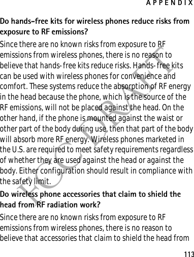 APPENDIX113FCC DRAFTDo hands-free kits for wireless phones reduce risks from exposure to RF emissions?Since there are no known risks from exposure to RF emissions from wireless phones, there is no reason to believe that hands-free kits reduce risks. Hands-free kits can be used with wireless phones for convenience and comfort. These systems reduce the absorption of RF energy in the head because the phone, which is the source of the RF emissions, will not be placed against the head. On the other hand, if the phone is mounted against the waist or other part of the body during use, then that part of the body will absorb more RF energy. Wireless phones marketed in the U.S. are required to meet safety requirements regardless of whether they are used against the head or against the body. Either configuration should result in compliance with the safety limit.Do wireless phone accessories that claim to shield the head from RF radiation work?Since there are no known risks from exposure to RF emissions from wireless phones, there is no reason to believe that accessories that claim to shield the head from 
