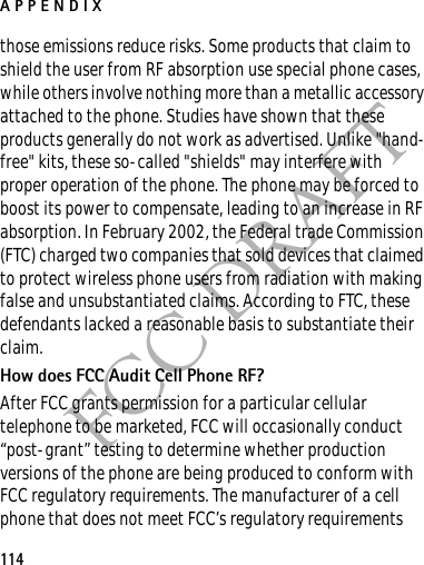 APPENDIX114FCC DRAFTthose emissions reduce risks. Some products that claim to shield the user from RF absorption use special phone cases, while others involve nothing more than a metallic accessory attached to the phone. Studies have shown that these products generally do not work as advertised. Unlike &quot;hand-free&quot; kits, these so-called &quot;shields&quot; may interfere with proper operation of the phone. The phone may be forced to boost its power to compensate, leading to an increase in RF absorption. In February 2002, the Federal trade Commission (FTC) charged two companies that sold devices that claimed to protect wireless phone users from radiation with making false and unsubstantiated claims. According to FTC, these defendants lacked a reasonable basis to substantiate their claim.How does FCC Audit Cell Phone RF?After FCC grants permission for a particular cellular telephone to be marketed, FCC will occasionally conduct “post-grant” testing to determine whether production versions of the phone are being produced to conform with FCC regulatory requirements. The manufacturer of a cell phone that does not meet FCC’s regulatory requirements 
