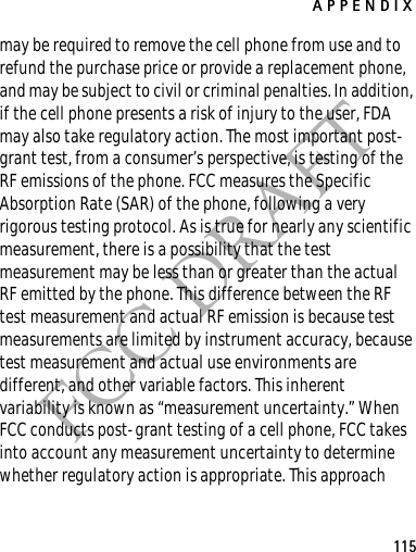 APPENDIX115FCC DRAFTmay be required to remove the cell phone from use and to refund the purchase price or provide a replacement phone, and may be subject to civil or criminal penalties. In addition, if the cell phone presents a risk of injury to the user, FDA may also take regulatory action. The most important post-grant test, from a consumer’s perspective, is testing of the RF emissions of the phone. FCC measures the Specific Absorption Rate (SAR) of the phone, following a very rigorous testing protocol. As is true for nearly any scientific measurement, there is a possibility that the test measurement may be less than or greater than the actual RF emitted by the phone. This difference between the RF test measurement and actual RF emission is because test measurements are limited by instrument accuracy, because test measurement and actual use environments are different, and other variable factors. This inherent variability is known as “measurement uncertainty.” When FCC conducts post-grant testing of a cell phone, FCC takes into account any measurement uncertainty to determine whether regulatory action is appropriate. This approach 