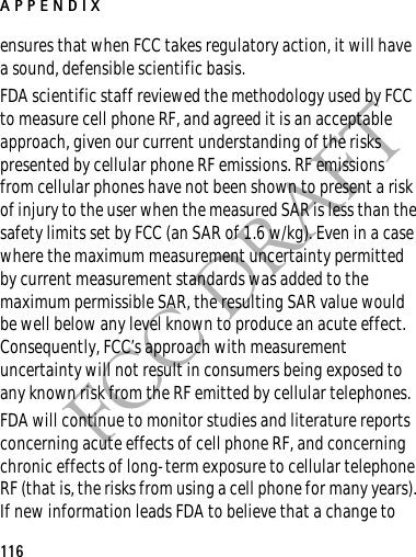 APPENDIX116FCC DRAFTensures that when FCC takes regulatory action, it will have a sound, defensible scientific basis.FDA scientific staff reviewed the methodology used by FCC to measure cell phone RF, and agreed it is an acceptable approach, given our current understanding of the risks presented by cellular phone RF emissions. RF emissions from cellular phones have not been shown to present a risk of injury to the user when the measured SAR is less than the safety limits set by FCC (an SAR of 1.6 w/kg). Even in a case where the maximum measurement uncertainty permitted by current measurement standards was added to the maximum permissible SAR, the resulting SAR value would be well below any level known to produce an acute effect. Consequently, FCC’s approach with measurement uncertainty will not result in consumers being exposed to any known risk from the RF emitted by cellular telephones.FDA will continue to monitor studies and literature reports concerning acute effects of cell phone RF, and concerning chronic effects of long-term exposure to cellular telephone RF (that is, the risks from using a cell phone for many years). If new information leads FDA to believe that a change to 