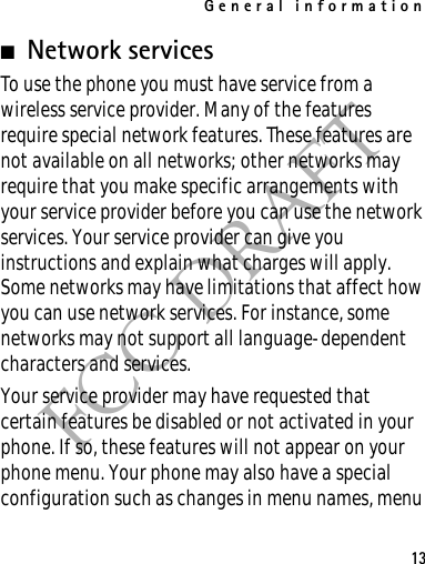 General information13FCC DRAFT■Network servicesTo use the phone you must have service from a wireless service provider. Many of the features require special network features. These features are not available on all networks; other networks may require that you make specific arrangements with your service provider before you can use the network services. Your service provider can give you instructions and explain what charges will apply. Some networks may have limitations that affect how you can use network services. For instance, some networks may not support all language-dependent characters and services.Your service provider may have requested that certain features be disabled or not activated in your phone. If so, these features will not appear on your phone menu. Your phone may also have a special configuration such as changes in menu names, menu 