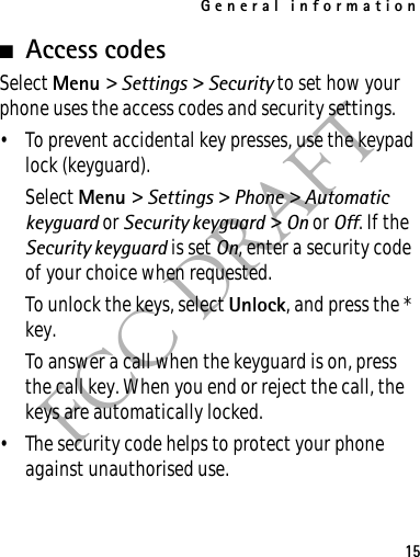 General information15FCC DRAFT■Access codesSelect Menu &gt; Settings &gt; Security to set how your phone uses the access codes and security settings.• To prevent accidental key presses, use the keypad lock (keyguard).Select Menu &gt; Settings &gt; Phone &gt; Automatic keyguard or Security keyguard &gt; On or Off. If the Security keyguard is set On, enter a security code of your choice when requested.To unlock the keys, select Unlock, and press the * key.To answer a call when the keyguard is on, press the call key. When you end or reject the call, the keys are automatically locked.• The security code helps to protect your phone against unauthorised use.