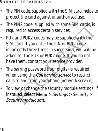 General information16FCC DRAFT• The PIN code, supplied with the SIM card, helps to protect the card against unauthorised use.• The PIN2 code, supplied with some SIM cards, is required to access certain services.• PUK and PUK2 codes may be supplied with the SIM card. If you enter the PIN or PIN2 code incorrectly three times in succession, you will be asked for the PUK or PUK2 code. If you do not have them, contact your service provider.• The barring password (four digits) is required when using the Call barring service to restrict calls to and from your phone (network service).• To view or change the security module settings, if installed, select Menu &gt; Settings &gt; Security &gt; Security module sett..