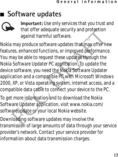 General information17FCC DRAFT■Software updatesImportant: Use only services that you trust and that offer adequate security and protection against harmful software.Nokia may produce software updates that may offer new features, enhanced functions, or improved performance. You may be able to request these updates through the Nokia Software Updater PC application. To update the device software, you need the Nokia Software Updater application and a compatible PC with Microsoft Windows 2000, XP, or Vista operating system, internet access, and a compatible data cable to connect your device to the PC.To get more information and to download the Nokia Software Updater application, visit www.nokia.com/softwareupdate or your local Nokia website.Downloading software updates may involve the transmission of large amounts of data through your service provider&apos;s network. Contact your service provider for information about data transmission charges.