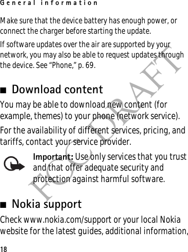 General information18FCC DRAFTMake sure that the device battery has enough power, or connect the charger before starting the update.If software updates over the air are supported by your network, you may also be able to request updates through the device. See “Phone,” p. 69.■Download contentYou may be able to download new content (for example, themes) to your phone (network service).For the availability of different services, pricing, and tariffs, contact your service provider.Important: Use only services that you trust and that offer adequate security and protection against harmful software.■Nokia supportCheck www.nokia.com/support or your local Nokia website for the latest guides, additional information, 
