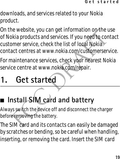 Get started19FCC DRAFTdownloads, and services related to your Nokia product.On the website, you can get information on the use of Nokia products and services. If you need to contact customer service, check the list of local Nokia contact centres at www.nokia.com/customerservice.For maintenance services, check your nearest Nokia service centre at www.nokia.com/repair.1. Get started■Install SIM card and battery Always switch the device off and disconnect the charger before removing the battery.The SIM card and its contacts can easily be damaged by scratches or bending, so be careful when handling, inserting, or removing the card. Insert the SIM card 
