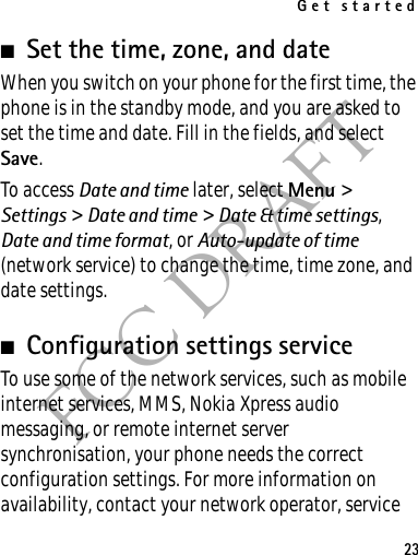 Get started23FCC DRAFT■Set the time, zone, and dateWhen you switch on your phone for the first time, the phone is in the standby mode, and you are asked to set the time and date. Fill in the fields, and select Save.To access Date and time later, select Menu &gt; Settings &gt; Date and time &gt; Date &amp; time settings, Date and time format, or Auto-update of time (network service) to change the time, time zone, and date settings.■Configuration settings serviceTo use some of the network services, such as mobile internet services, MMS, Nokia Xpress audio messaging, or remote internet server synchronisation, your phone needs the correct configuration settings. For more information on availability, contact your network operator, service 