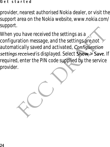 Get started24FCC DRAFTprovider, nearest authorised Nokia dealer, or visit the support area on the Nokia website, www.nokia.com/support.When you have received the settings as a configuration message, and the settings are not automatically saved and activated, Configuration settings received is displayed. Select Show &gt; Save. If required, enter the PIN code supplied by the service provider.