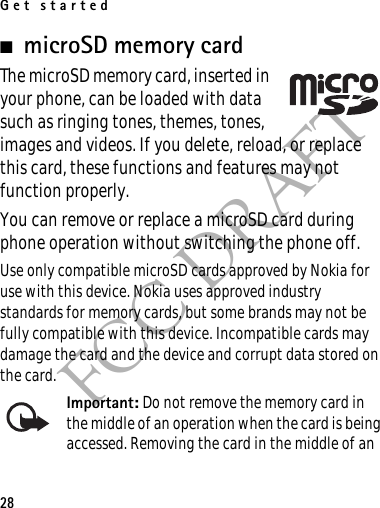Get started28FCC DRAFT■microSD memory cardThe microSD memory card, inserted in your phone, can be loaded with data such as ringing tones, themes, tones, images and videos. If you delete, reload, or replace this card, these functions and features may not function properly.You can remove or replace a microSD card during phone operation without switching the phone off.Use only compatible microSD cards approved by Nokia for use with this device. Nokia uses approved industry standards for memory cards, but some brands may not be fully compatible with this device. Incompatible cards may damage the card and the device and corrupt data stored on the card.Important: Do not remove the memory card in the middle of an operation when the card is being accessed. Removing the card in the middle of an 