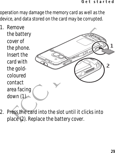 Get started29FCC DRAFToperation may damage the memory card as well as the device, and data stored on the card may be corrupted.1. Remove the battery cover of the phone. Insert the card with the gold-coloured contact area facing down (1).2. Press the card into the slot until it clicks into place (2). Replace the battery cover.