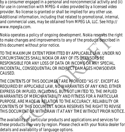 FCC DRAFTby a consumer engaged in a personal and noncommercial activity and (ii) for use in connection with MPEG-4 video provided by a licensed video provider. No license is granted or shall be implied for any other use. Additional information, including that related to promotional, internal, and commercial uses, may be obtained from MPEG LA, LLC. See http://www.mpegla.com.Nokia operates a policy of ongoing development. Nokia reserves the right to make changes and improvements to any of the products described in this document without prior notice.TO THE MAXIMUM EXTENT PERMITTED BY APPLICABLE LAW, UNDER NO CIRCUMSTANCES SHALL NOKIA OR ANY OF ITS LICENSORS BE RESPONSIBLE FOR ANY LOSS OF DATA OR INCOME OR ANY SPECIAL, INCIDENTAL, CONSEQUENTIAL OR INDIRECT DAMAGES HOWSOEVER CAUSED.THE CONTENTS OF THIS DOCUMENT ARE PROVIDED &quot;AS IS&quot;. EXCEPT AS REQUIRED BY APPLICABLE LAW, NO WARRANTIES OF ANY KIND, EITHER EXPRESS OR IMPLIED, INCLUDING, BUT NOT LIMITED TO, THE IMPLIED WARRANTIES OF MERCHANTABILITY AND FITNESS FOR A PARTICULAR PURPOSE, ARE MADE IN RELATION TO THE ACCURACY, RELIABILITY OR CONTENTS OF THIS DOCUMENT. NOKIA RESERVES THE RIGHT TO REVISE THIS DOCUMENT OR WITHDRAW IT AT ANY TIME WITHOUT PRIOR NOTICE.The availability of particular products and applications and services for these products may vary by region. Please check with your Nokia dealer for details and availability of language options.