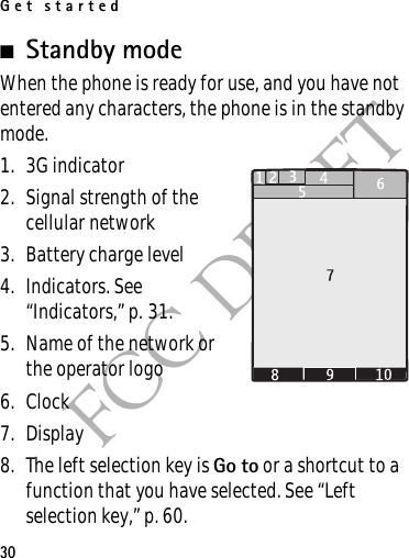 Get started30FCC DRAFT■Standby mode When the phone is ready for use, and you have not entered any characters, the phone is in the standby mode.1. 3G indicator2. Signal strength of the cellular network 3. Battery charge level4. Indicators. See “Indicators,” p. 31.5. Name of the network or the operator logo6. Clock7. Display8. The left selection key is Go to or a shortcut to a function that you have selected. See “Left selection key,” p. 60. 