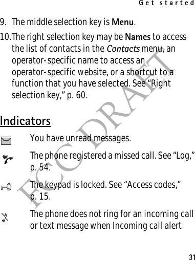 Get started31FCC DRAFT9. The middle selection key is Menu.10.The right selection key may be Names to access the list of contacts in the Contacts menu, an operator-specific name to access an operator-specific website, or a shortcut to a function that you have selected. See “Right selection key,” p. 60.IndicatorsYou have unread messages.The phone registered a missed call. See “Log,” p. 54.The keypad is locked. See “Access codes,” p. 15.The phone does not ring for an incoming call or text message when Incoming call alert 