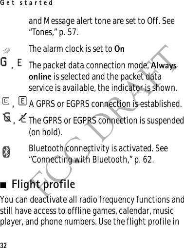 Get started32FCC DRAFTand Message alert tone are set to Off. See “Tones,” p. 57.The alarm clock is set to On,  The packet data connection mode, Always online is selected and the packet data service is available, the indicator is shown. ,  A GPRS or EGPRS connection is established.,  The GPRS or EGPRS connection is suspended (on hold).Bluetooth connectivity is activated. See “Connecting with Bluetooth,” p. 62. ■Flight profileYou can deactivate all radio frequency functions and still have access to offline games, calendar, music player, and phone numbers. Use the flight profile in 