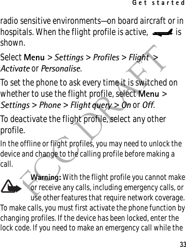 Get started33FCC DRAFTradio sensitive environments—on board aircraft or in hospitals. When the flight profile is active,  is shown.Select Menu &gt; Settings &gt; Profiles &gt; Flight &gt; Activate or Personalise.To set the phone to ask every time it is switched on whether to use the flight profile, select Menu &gt; Settings &gt; Phone &gt; Flight query &gt; On or Off.To deactivate the flight profile, select any other profile.In the offline or flight profiles, you may need to unlock the device and change to the calling profile before making a call.Warning: With the flight profile you cannot make or receive any calls, including emergency calls, or use other features that require network coverage. To make calls, you must first activate the phone function by changing profiles. If the device has been locked, enter the lock code. If you need to make an emergency call while the 