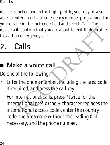 Calls34FCC DRAFTdevice is locked and in the flight profile, you may be also able to enter an official emergency number programmed in your device in the lock code field and select &apos;Call&apos;. The device will confirm that you are about to exit flight profile to start an emergency call.2. Calls■Make a voice callDo one of the following:• Enter the phone number, including the area code if required, and press the call key.For international calls, press * twice for the international prefix (the + character replaces the international access code), enter the country code, the area code without the leading 0, if necessary, and the phone number.