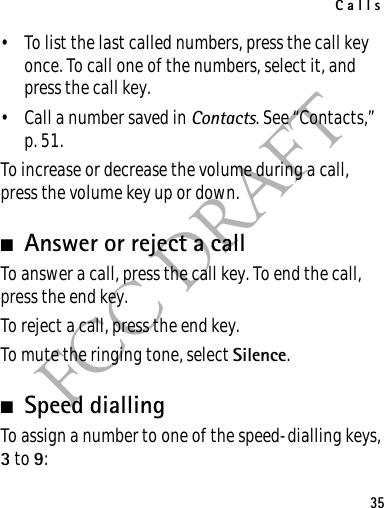 Calls35FCC DRAFT• To list the last called numbers, press the call key once. To call one of the numbers, select it, and press the call key.• Call a number saved in Contacts. See “Contacts,” p. 51.To increase or decrease the volume during a call, press the volume key up or down.■Answer or reject a callTo answer a call, press the call key. To end the call, press the end key.To reject a call, press the end key.To mute the ringing tone, select Silence. ■Speed diallingTo assign a number to one of the speed-dialling keys, 3 to 9: