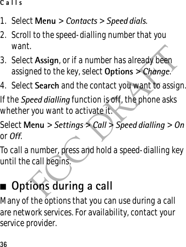 Calls36FCC DRAFT1. Select Menu &gt; Contacts &gt; Speed dials.2. Scroll to the speed-dialling number that you want.3. Select Assign, or if a number has already been assigned to the key, select Options &gt; Change. 4. Select Search and the contact you want to assign.If the Speed dialling function is off, the phone asks whether you want to activate it.Select Menu &gt; Settings &gt; Call &gt; Speed dialling &gt; On or Off.To call a number, press and hold a speed-dialling key until the call begins.■Options during a callMany of the options that you can use during a call are network services. For availability, contact your service provider.