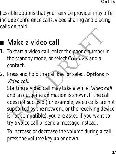 Calls37FCC DRAFTPossible options that your service provider may offer include conference calls, video sharing and placing calls on hold.■Make a video call1. To start a video call, enter the phone number in the standby mode, or select Contacts and a contact.2. Press and hold the call key, or select Options &gt; Video call.Starting a video call may take a while. Video call and an outgoing animation is shown. If the call does not succeed (for example, video calls are not supported by the network, or the receiving device is not compatible), you are asked if you want to try a voice call or send a message instead.To increase or decrease the volume during a call, press the volume key up or down.