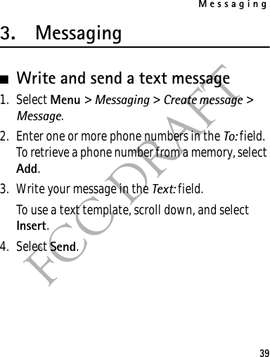 Messaging39FCC DRAFT3. Messaging■Write and send a text message1. Select Menu &gt; Messaging &gt; Create message &gt; Message.2. Enter one or more phone numbers in the To: field. To retrieve a phone number from a memory, select Add.3. Write your message in the Text: field.To use a text template, scroll down, and select Insert.4. Select Send.