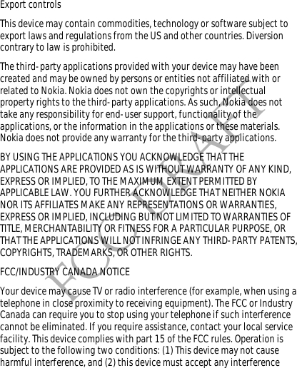 FCC DRAFTExport controlsThis device may contain commodities, technology or software subject to export laws and regulations from the US and other countries. Diversion contrary to law is prohibited.The third-party applications provided with your device may have been created and may be owned by persons or entities not affiliated with or related to Nokia. Nokia does not own the copyrights or intellectual property rights to the third-party applications. As such, Nokia does not take any responsibility for end-user support, functionality of the applications, or the information in the applications or these materials. Nokia does not provide any warranty for the third-party applications.BY USING THE APPLICATIONS YOU ACKNOWLEDGE THAT THE APPLICATIONS ARE PROVIDED AS IS WITHOUT WARRANTY OF ANY KIND, EXPRESS OR IMPLIED, TO THE MAXIMUM EXTENT PERMITTED BY APPLICABLE LAW. YOU FURTHER ACKNOWLEDGE THAT NEITHER NOKIA NOR ITS AFFILIATES MAKE ANY REPRESENTATIONS OR WARRANTIES, EXPRESS OR IMPLIED, INCLUDING BUT NOT LIMITED TO WARRANTIES OF TITLE, MERCHANTABILITY OR FITNESS FOR A PARTICULAR PURPOSE, OR THAT THE APPLICATIONS WILL NOT INFRINGE ANY THIRD-PARTY PATENTS, COPYRIGHTS, TRADEMARKS, OR OTHER RIGHTS. FCC/INDUSTRY CANADA NOTICEYour device may cause TV or radio interference (for example, when using a telephone in close proximity to receiving equipment). The FCC or Industry Canada can require you to stop using your telephone if such interference cannot be eliminated. If you require assistance, contact your local service facility. This device complies with part 15 of the FCC rules. Operation is subject to the following two conditions: (1) This device may not cause harmful interference, and (2) this device must accept any interference 