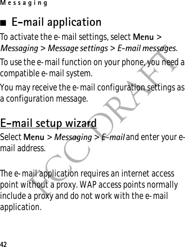 Messaging42FCC DRAFT■E-mail applicationTo activate the e-mail settings, select Menu &gt; Messaging &gt; Message settings &gt; E-mail messages.To use the e-mail function on your phone, you need a compatible e-mail system.You may receive the e-mail configuration settings as a configuration message.E-mail setup wizardSelect Menu &gt; Messaging &gt; E-mail and enter your e-mail address.The e-mail application requires an internet access point without a proxy. WAP access points normally include a proxy and do not work with the e-mail application.