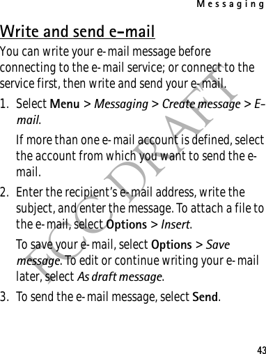Messaging43FCC DRAFTWrite and send e-mailYou can write your e-mail message before connecting to the e-mail service; or connect to the service first, then write and send your e-mail.1. Select Menu &gt; Messaging &gt; Create message &gt; E-mail.If more than one e-mail account is defined, select the account from which you want to send the e-mail.2. Enter the recipient’s e-mail address, write the subject, and enter the message. To attach a file to the e-mail, select Options &gt; Insert.To save your e-mail, select Options &gt; Save message. To edit or continue writing your e-mail later, select As draft message. 3. To send the e-mail message, select Send.