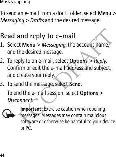 Messaging44FCC DRAFTTo send an e-mail from a draft folder, select Menu &gt; Messaging &gt; Drafts and the desired message.Read and reply to e-mail1. Select Menu &gt; Messaging, the account name, and the desired message.2. To reply to an e-mail, select Options &gt; Reply. Confirm or edit the e-mail address and subject, and create your reply.3. To send the message, select Send. To end the e-mail session, select Options &gt; Disconnect.Important: Exercise caution when opening messages. Messages may contain malicious software or otherwise be harmful to your device or PC. 