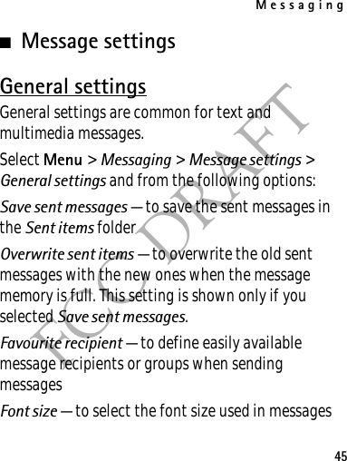Messaging45FCC DRAFT■Message settingsGeneral settingsGeneral settings are common for text and multimedia messages.Select Menu &gt; Messaging &gt; Message settings &gt; General settings and from the following options:Save sent messages — to save the sent messages in the Sent items folderOverwrite sent items — to overwrite the old sent messages with the new ones when the message memory is full. This setting is shown only if you selected Save sent messages.Favourite recipient — to define easily available message recipients or groups when sending messagesFont size — to select the font size used in messages