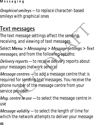 Messaging46FCC DRAFTGraphical smileys — to replace character-based smileys with graphical onesText messagesThe text message settings affect the sending, receiving, and viewing of text messages.Select Menu &gt; Messaging &gt; Message settings &gt; Text messages, and from the following options:Delivery reports — to receive delivery reports about your messages (network service)Message centres — to add a message centre that is required for sending text messages. You receive the phone number of the message centre from your service provider.Msg. centre in use — to select the message centre in useMessage validity — to select the length of time for which the network attempts to deliver your message