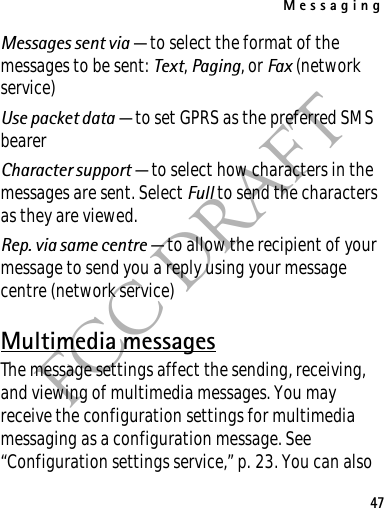 Messaging47FCC DRAFTMessages sent via — to select the format of the messages to be sent: Text, Paging, or Fax (network service)Use packet data — to set GPRS as the preferred SMS bearerCharacter support — to select how characters in the messages are sent. Select Full to send the characters as they are viewed.Rep. via same centre — to allow the recipient of your message to send you a reply using your message centre (network service)Multimedia messagesThe message settings affect the sending, receiving, and viewing of multimedia messages. You may receive the configuration settings for multimedia messaging as a configuration message. See “Configuration settings service,” p. 23. You can also 