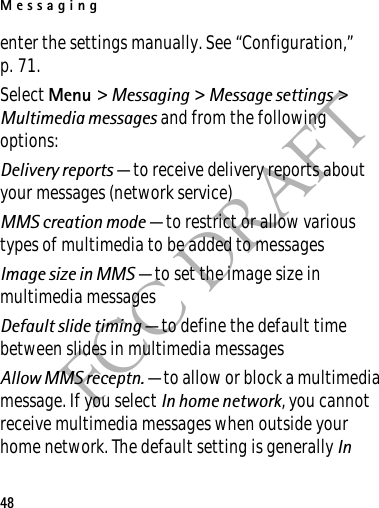 Messaging48FCC DRAFTenter the settings manually. See “Configuration,” p. 71.Select Menu &gt; Messaging &gt; Message settings &gt; Multimedia messages and from the following options:Delivery reports — to receive delivery reports about your messages (network service)MMS creation mode — to restrict or allow various types of multimedia to be added to messagesImage size in MMS — to set the image size in multimedia messagesDefault slide timing — to define the default time between slides in multimedia messagesAllow MMS receptn. — to allow or block a multimedia message. If you select In home network, you cannot receive multimedia messages when outside your home network. The default setting is generally In 