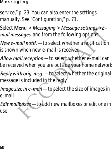 Messaging50FCC DRAFTservice,” p. 23. You can also enter the settings manually. See “Configuration,” p. 71.Select Menu &gt; Messaging &gt; Message settings &gt;E-mail messages, and from the following options:New e-mail notif. — to select whether a notification is shown when new e-mail is receivedAllow mail reception — to select whether e-mail can be received when you are outside your home networkReply with orig. msg. — to select whether the original message is included in the replyImage size in e-mail — to select the size of images in e-mailEdit mailboxes — to add new mailboxes or edit one in use