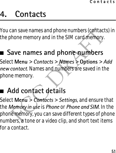 Contacts51FCC DRAFT4. ContactsYou can save names and phone numbers (contacts) in the phone memory and in the SIM card memory.■Save names and phone numbersSelect Menu &gt; Contacts &gt; Names &gt; Options &gt; Add new contact. Names and numbers are saved in the phone memory.■Add contact detailsSelect Menu &gt; Contacts &gt; Settings, and ensure that the Memory in use is Phone or Phone and SIM. In the phone memory, you can save different types of phone numbers, a tone or a video clip, and short text items for a contact.