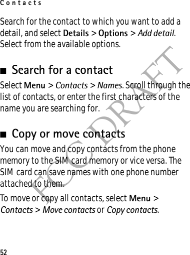 Contacts52FCC DRAFTSearch for the contact to which you want to add a detail, and select Details &gt; Options &gt; Add detail. Select from the available options.■Search for a contactSelect Menu &gt; Contacts &gt; Names. Scroll through the list of contacts, or enter the first characters of the name you are searching for.■Copy or move contactsYou can move and copy contacts from the phone memory to the SIM card memory or vice versa. The SIM card can save names with one phone number attached to them. To move or copy all contacts, select Menu &gt; Contacts &gt; Move contacts or Copy contacts.