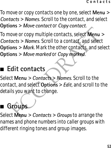 Contacts53FCC DRAFTTo move or copy contacts one by one, select Menu &gt; Contacts &gt; Names. Scroll to the contact, and select Options &gt; Move contact or Copy contact.To move or copy multiple contacts, select Menu &gt; Contacts &gt; Names. Scroll to a contact, and select Options &gt; Mark. Mark the other contacts, and select Options &gt; Move marked or Copy marked.■Edit contactsSelect Menu &gt; Contacts &gt; Names. Scroll to the contact, and select Options &gt; Edit, and scroll to the details you want to change.■GroupsSelect Menu &gt; Contacts &gt; Groups to arrange the names and phone numbers into caller groups with different ringing tones and group images.