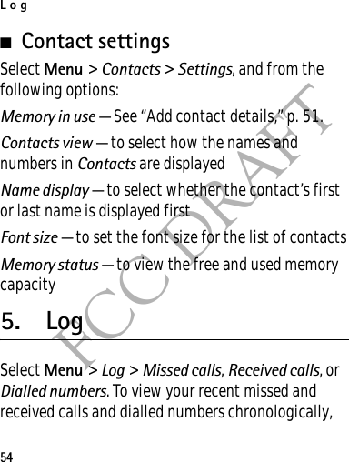 Log54FCC DRAFT■Contact settingsSelect Menu &gt; Contacts &gt; Settings, and from the following options:Memory in use — See “Add contact details,” p. 51.Contacts view — to select how the names and numbers in Contacts are displayedName display — to select whether the contact’s first or last name is displayed firstFont size — to set the font size for the list of contactsMemory status — to view the free and used memory capacity5. LogSelect Menu &gt; Log &gt; Missed calls, Received calls, or Dialled numbers. To view your recent missed and received calls and dialled numbers chronologically, 