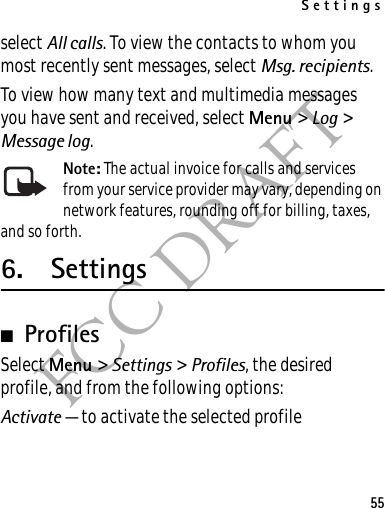 Settings55FCC DRAFTselect All calls. To view the contacts to whom you most recently sent messages, select Msg. recipients.To view how many text and multimedia messages you have sent and received, select Menu &gt; Log &gt; Message log.Note: The actual invoice for calls and services from your service provider may vary, depending on network features, rounding off for billing, taxes, and so forth.6. Settings■ProfilesSelect Menu &gt; Settings &gt; Profiles, the desired profile, and from the following options:Activate — to activate the selected profile