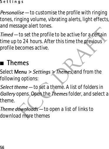 Settings56FCC DRAFTPersonalise — to customise the profile with ringing tones, ringing volume, vibrating alerts, light effects, and message alert tones.Timed — to set the profile to be active for a certain time up to 24 hours. After this time the previous profile becomes active.■ThemesSelect Menu &gt; Settings &gt; Themes, and from the following options:Select theme — to set a theme. A list of folders in Gallery opens. Open the Themes folder, and select a theme.Theme downloads — to open a list of links to download more themes