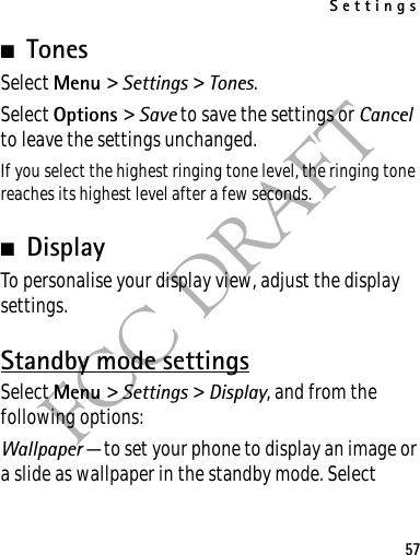 Settings57FCC DRAFT■TonesSelect Menu &gt; Settings &gt; Tones.Select Options &gt; Save to save the settings or Cancel to leave the settings unchanged.If you select the highest ringing tone level, the ringing tone reaches its highest level after a few seconds.■DisplayTo personalise your display view, adjust the display settings.Standby mode settingsSelect Menu &gt; Settings &gt; Display, and from the following options:Wallpaper — to set your phone to display an image or a slide as wallpaper in the standby mode. Select 
