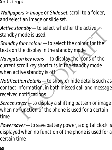 Settings58FCC DRAFTWallpapers &gt; Image or Slide set, scroll to a folder, and select an image or slide set.Active standby — to select whether the active standby mode is used.Standby font colour — to select the colour for the texts on the display in the standby modeNavigation key icons — to display the icons of the current scroll key shortcuts in the standby mode when active standby is offNotification details — to show or hide details such as contact information, in both missed call and message received notificationsScreen saver — to display a shifting pattern or image when no function of the phone is used for a certain timePower saver — to save battery power, a digital clock is displayed when no function of the phone is used for a certain time