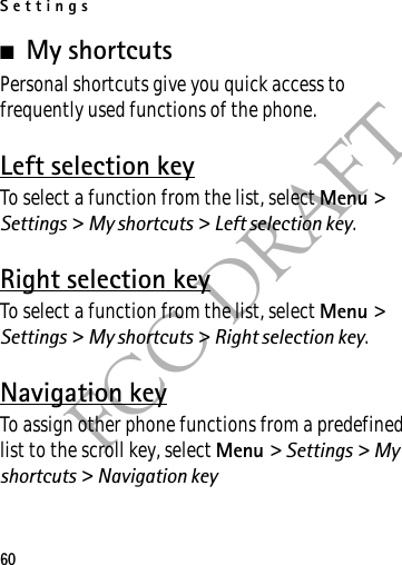 Settings60FCC DRAFT■My shortcutsPersonal shortcuts give you quick access to frequently used functions of the phone.Left selection keyTo select a function from the list, select Menu &gt; Settings &gt; My shortcuts &gt; Left selection key.Right selection keyTo select a function from the list, select Menu &gt; Settings &gt; My shortcuts &gt; Right selection key.Navigation keyTo assign other phone functions from a predefined list to the scroll key, select Menu &gt; Settings &gt; My shortcuts &gt; Navigation key