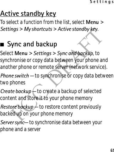 Settings61FCC DRAFTActive standby keyTo select a function from the list, select Menu &gt; Settings &gt; My shortcuts &gt; Active standby key.■Sync and backupSelect Menu &gt; Settings &gt; Sync and backup, to synchronise or copy data between your phone and another phone or remote server (network service).Phone switch — to synchronise or copy data between two phonesCreate backup — to create a backup of selected content and store it to your phone memoryRestore backup — to restore content previously backed up on your phone memoryServer sync— to synchronise data between your phone and a server