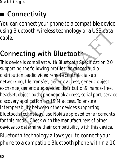 Settings62FCC DRAFT■ConnectivityYou can connect your phone to a compatible device using Bluetooth wireless technology or a USB data cable.Connecting with BluetoothThis device is compliant with Bluetooth Specification 2.0 supporting the following profiles: advanced audio distribution, audio video remote control, dial-up networking, file transfer, generic access, generic object exchange, generic audio/video distribution9, hands-free, headset, object push, phonebook access, serial port, service discovery application, and SIM access. To ensure interoperability between other devices supporting Bluetooth technology, use Nokia approved enhancements for this model. Check with the manufacturers of other devices to determine their compatibility with this device.Bluetooth technology allows you to connect your phone to a compatible Bluetooth phone within a 10 